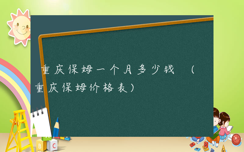 重庆保姆一个月多少钱 (重庆保姆价格表)